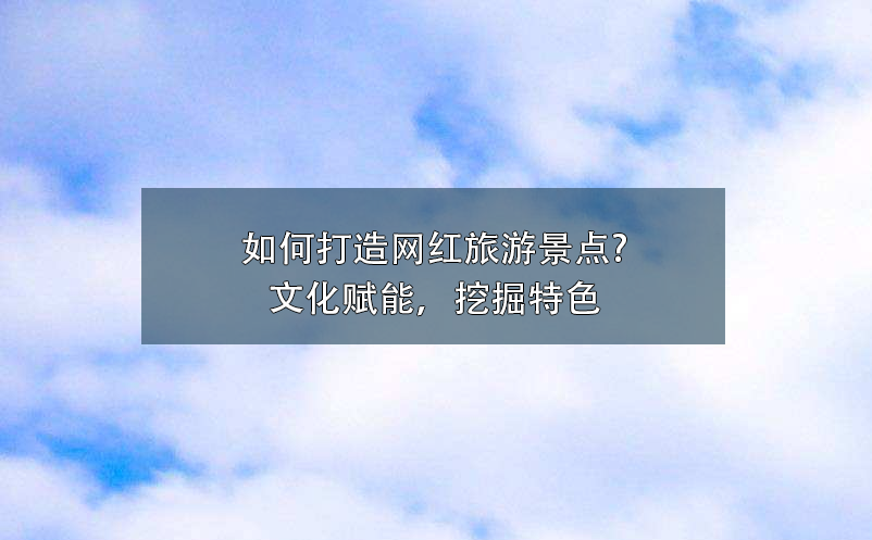 如何打造網(wǎng)紅旅游景點?文化賦能，挖掘特色