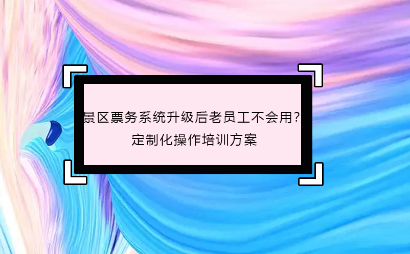 景區(qū)票務(wù)系統(tǒng)升級后老員工不會用？定制化操作培訓(xùn)方案