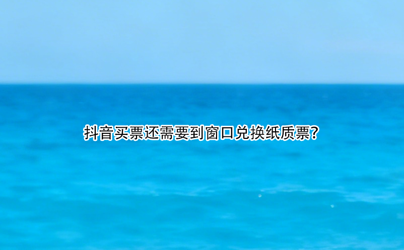 抖音買票還需要到窗口兌換紙質票？